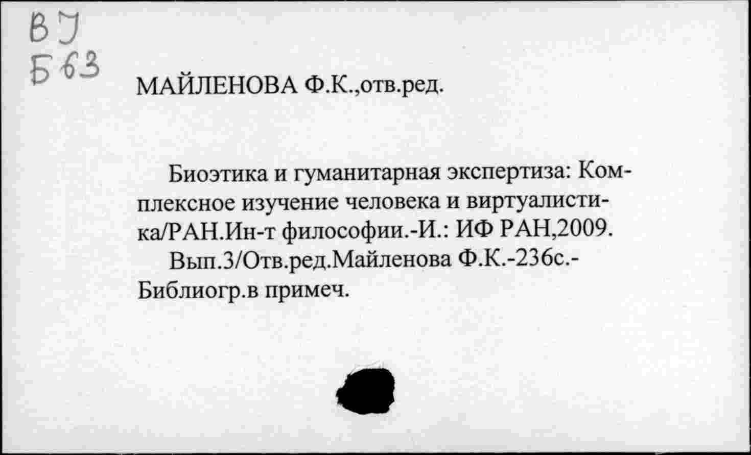 ﻿МАЙЛЕНОВА Ф.К.,отв.ред.
Биоэтика и гуманитарная экспертиза: Комплексное изучение человека и виртуалисти-ка/РАН.Ин-т философии.-И.: ИФ РАН,2009.
Вып.З/Отв.ред.Майленова Ф.К.-236с.-Библиогр.в примеч.